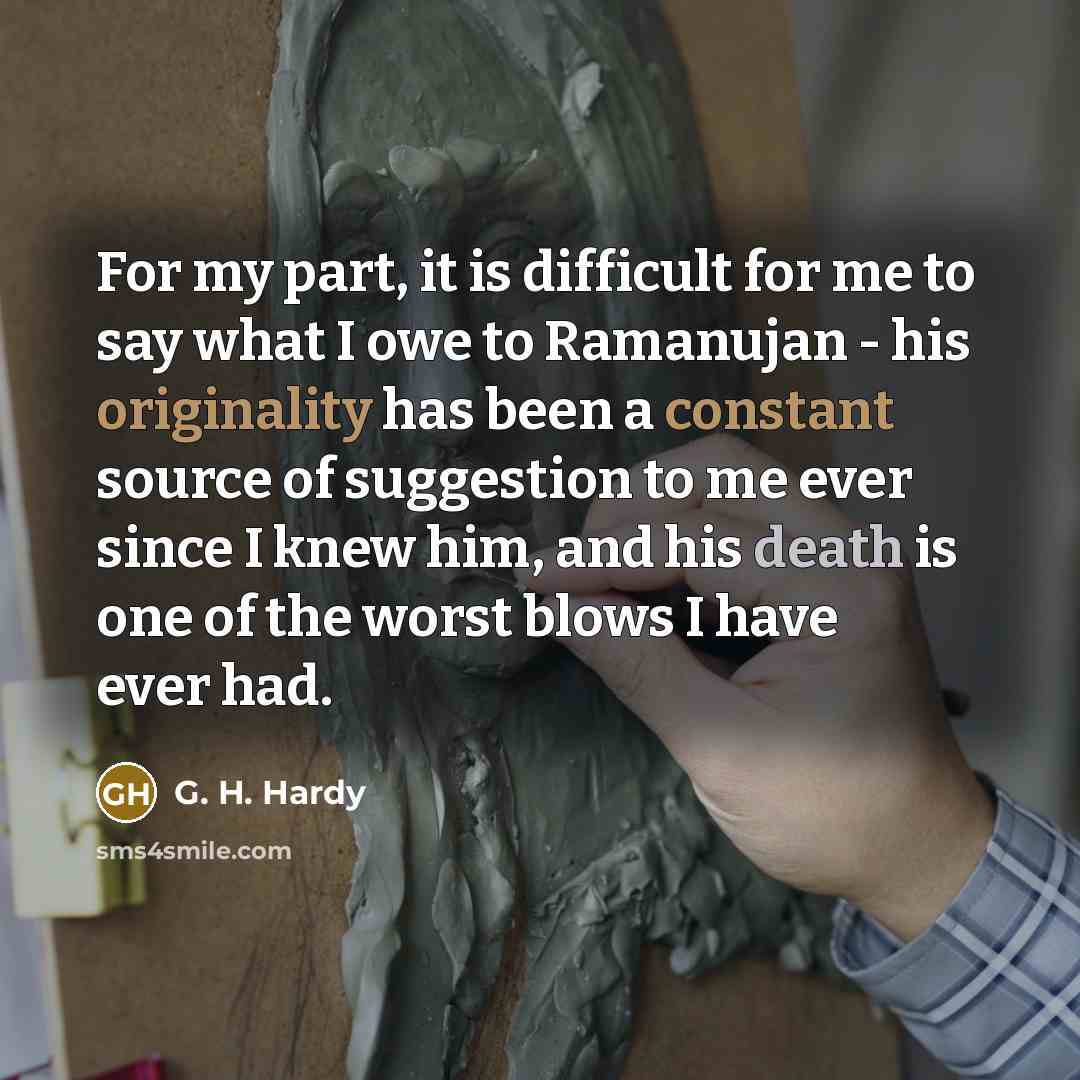 “For my part, it is difficult for me to say what I owe to Ramanujan - his originality has been a constant source of suggestion to me ever since I knew him, and his death is one of the worst blows I have ever had.” quote by G. H. Hardy