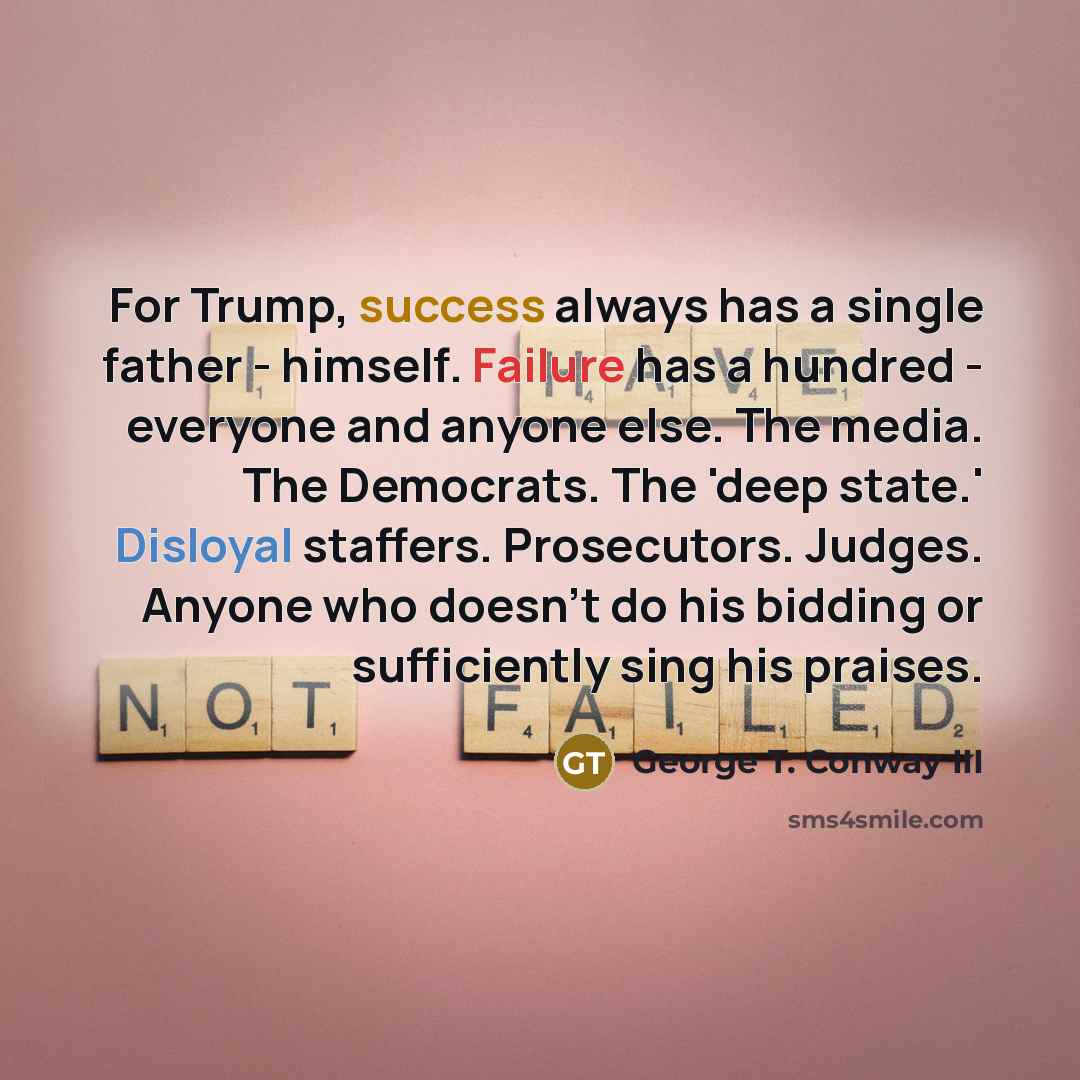 “For Trump, success always has a single father - himself. Failure has a hundred - everyone and anyone else. The media. The Democrats. The 'deep state.' Disloyal staffers. Prosecutors. Judges. Anyone who doesn't do his bidding or sufficiently sing his praises.” quote by George T. Conway III