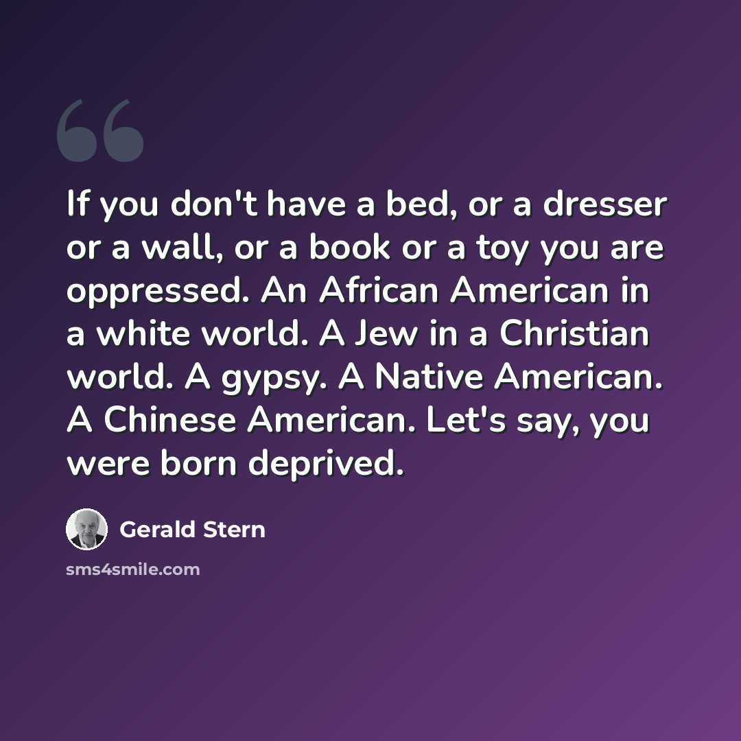 “If you don't have a bed, or a dresser or a wall, or a book or a toy you are oppressed. An African American in a white world. A Jew in a Christian world. A gypsy. A Native American. A Chinese American. Let's say, you were born deprived.” quote by Gerald Stern