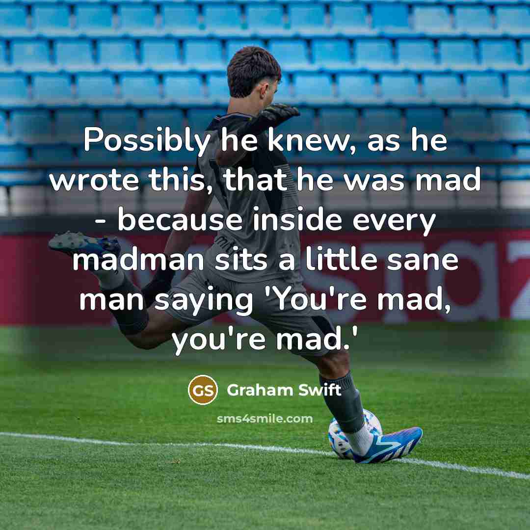 “Possibly he knew, as he wrote this, that he was mad - because inside every madman sits a little sane man saying 'You're mad, you're mad.'” quote by Graham Swift