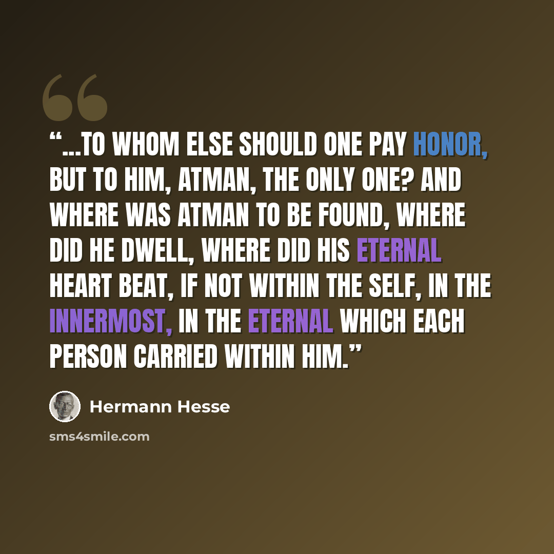 “...to whom else should one pay honor, but to Him, Atman, the Only One? And where was Atman to be found, where did He dwell, where did His eternal heart beat, if not within the Self, in the innermost, in the eternal which each person carried within him.” quote by Hermann Hesse