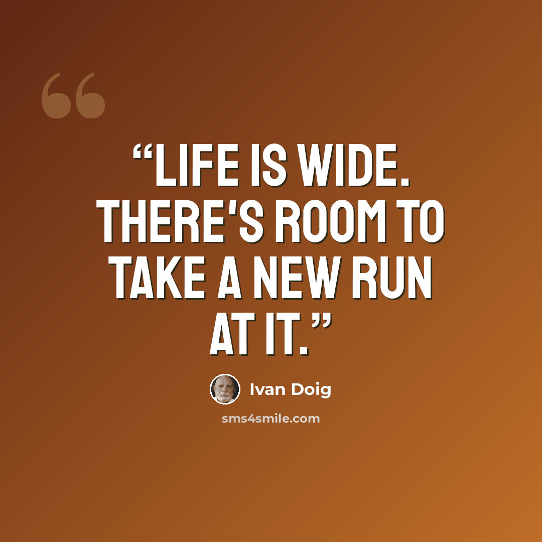 “Life is wide. There's room to take a new run at it.” quote by Ivan Doig