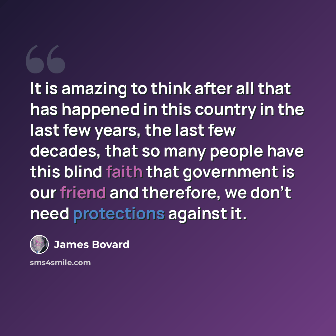“It is amazing to think after all that has happened in this country in the last few years, the last few decades, that so many people have this blind faith that government is our friend and therefore, we don’t need protections against it.” quote by James Bovard