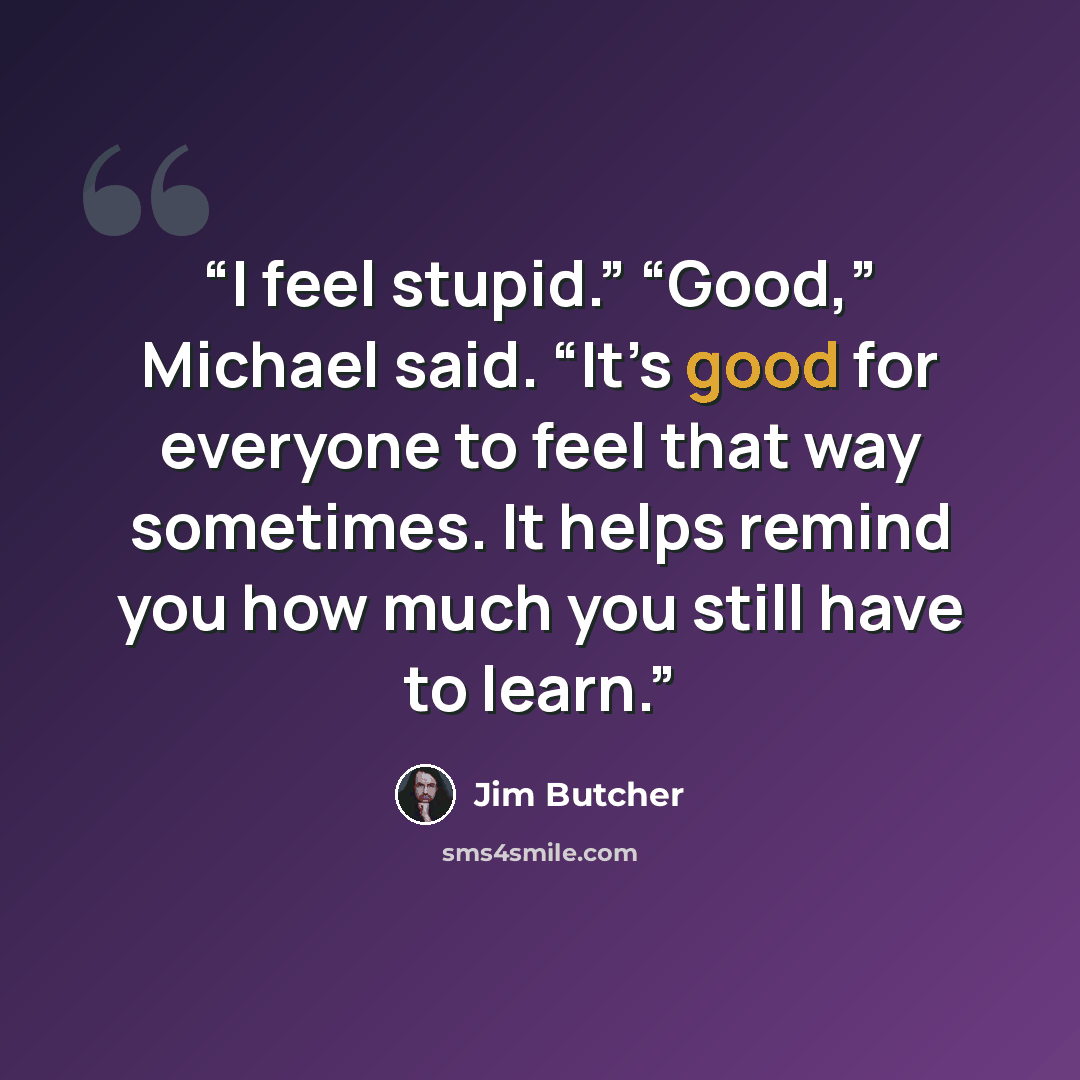“I feel stupid.” “Good,” Michael said. “It’s good for everyone to feel that way sometimes. It helps remind you how much you still have to learn.” quote by Jim Butcher