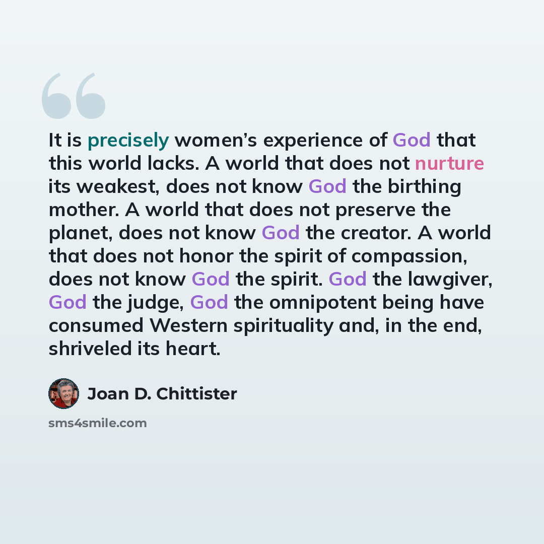 “It is precisely women’s experience of God that this world lacks. A world that does not nurture its weakest, does not know God the birthing mother. A world that does not preserve the planet, does not know God the creator. A world that does not honor the spirit of compassion, does not know God the…” quote by Joan D. Chittister