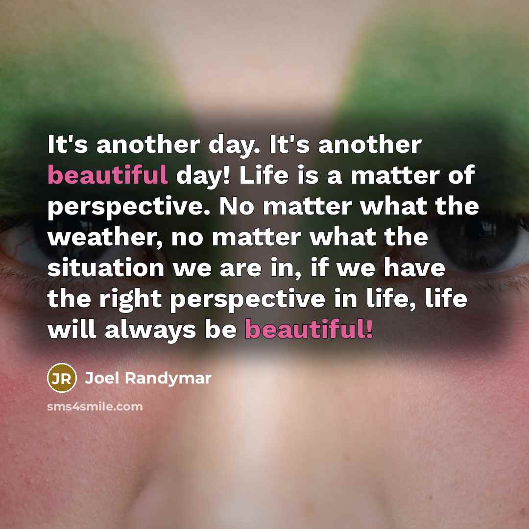 “It's another day. It's another beautiful day! Life is a matter of perspective. No matter what the weather, no matter what the situation we are in, if we have the right perspective in life, life will always be beautiful!” quote by Joel Randymar