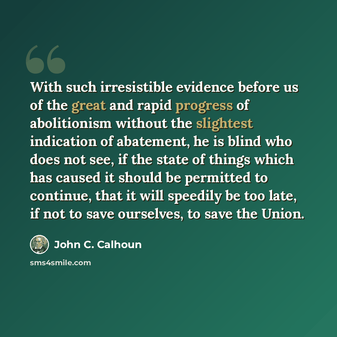 “With such irresistible evidence before us of the great and rapid progress of abolitionism without the slightest indication of abatement, he is blind who does not see, if the state of things which has caused it should be permitted to continue, that it will speedily be too late, if not to save…” quote by John C. Calhoun