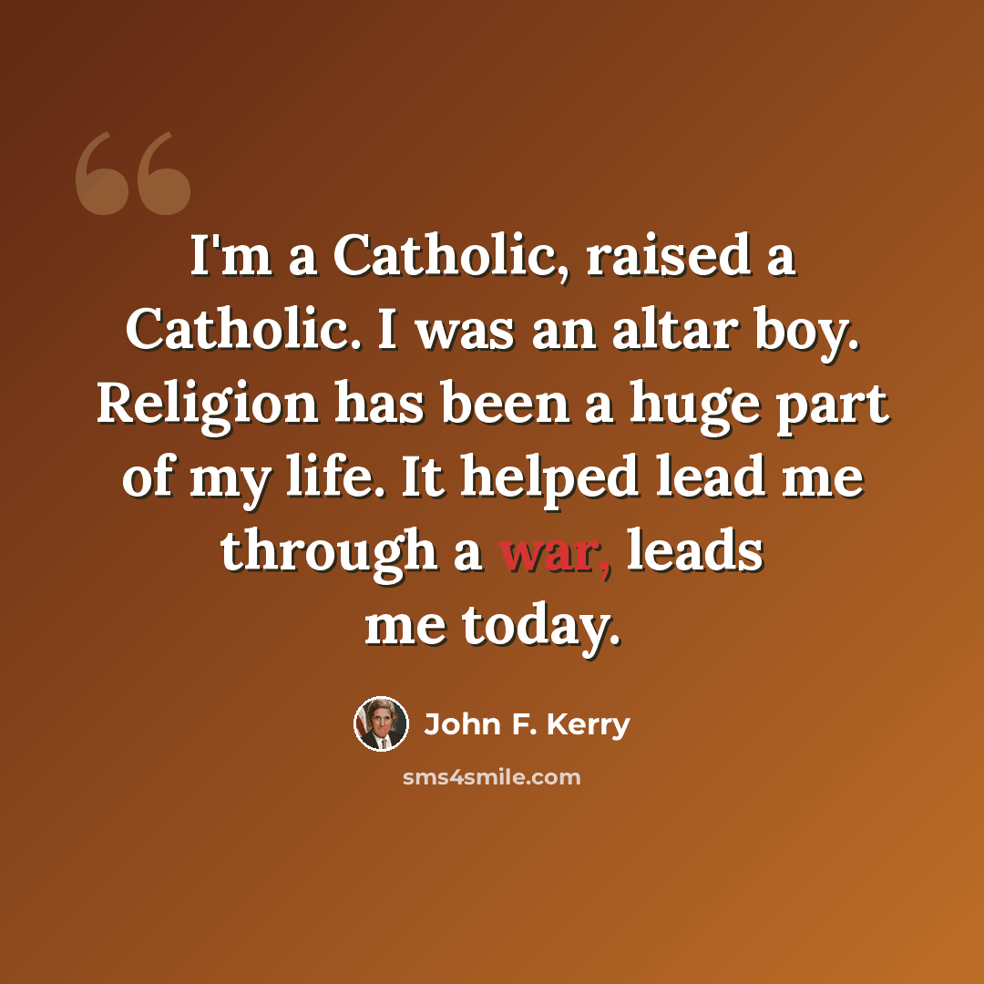 “I'm a Catholic, raised a Catholic. I was an altar boy. Religion has been a huge part of my life. It helped lead me through a war, leads me today.” quote by John F. Kerry