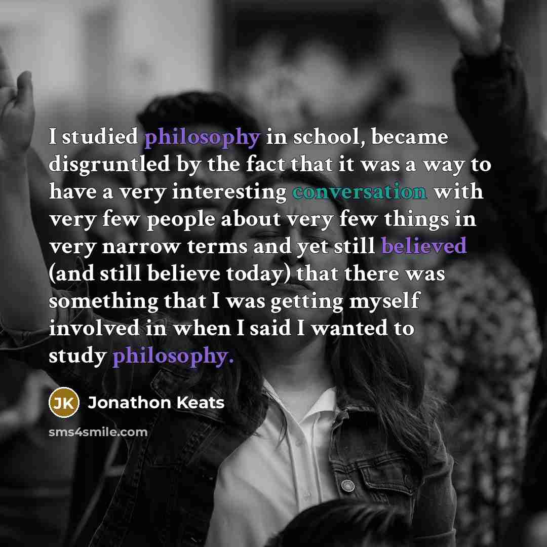 “I studied philosophy in school, became disgruntled by the fact that it was a way to have a very interesting conversation with very few people about very few things in very narrow terms and yet still believed (and still believe today) that there was something that I was getting myself involved in…” quote by Jonathon Keats