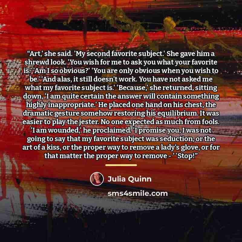 “Art,' she said. 'My second favorite subject.' She gave him a shrewd look. 'You wish for me to ask you what your favorite is.' 'Am I so obvious?' 'You are only obvious when you wish to be.' 'And alas, it still doesn't work. You have not asked me what my favorite subject is.' 'Because,' she…” quote by Julia Quinn