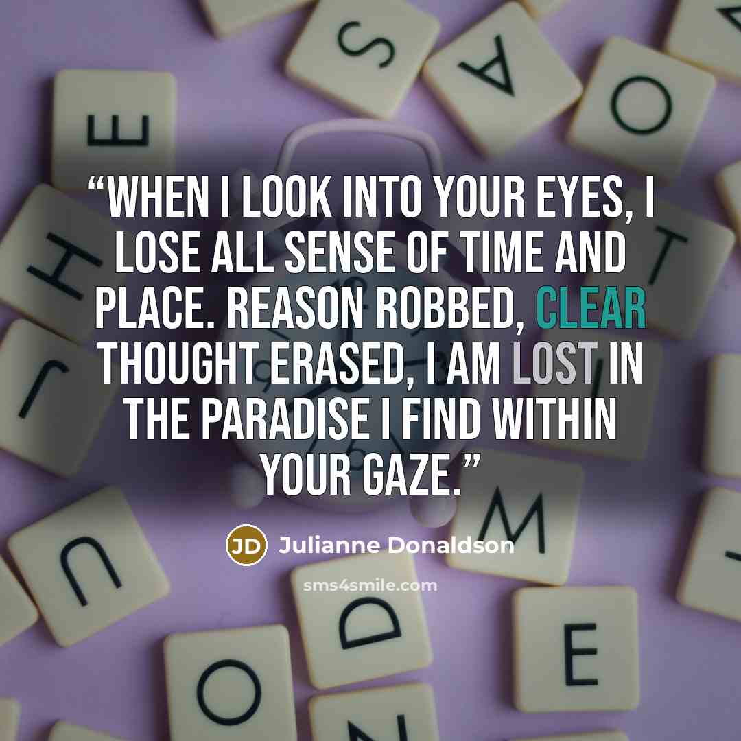 “When I look into your eyes, I lose all sense of time and place. Reason robbed, clear thought erased, I am lost in the paradise I find within your gaze.” quote by Julianne Donaldson