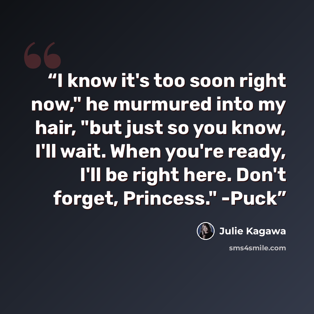 “I know it's too soon right now," he murmured into my hair, "but just so you know, I'll wait. When you're ready, I'll be right here. Don't forget, Princess." -Puck” quote by Julie Kagawa
