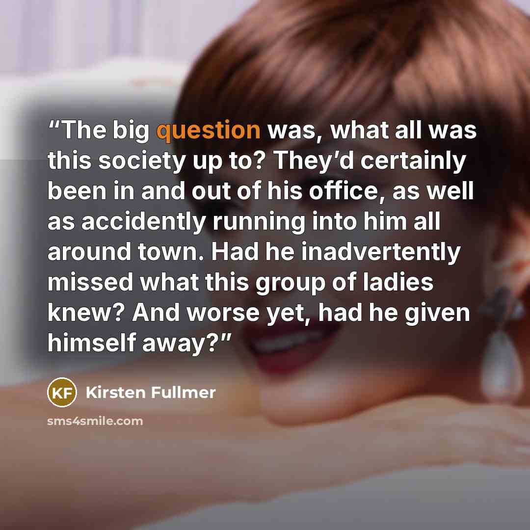 “The big question was, what all was this society up to? They’d certainly been in and out of his office, as well as accidently running into him all around town. Had he inadvertently missed what this group of ladies knew? And worse yet, had he given himself away?” quote by Kirsten Fullmer