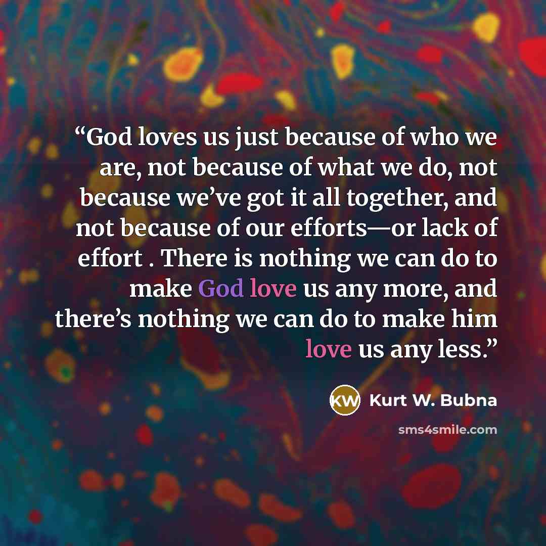 “God loves us just because of who we are, not because of what we do, not because we’ve got it all together, and not because of our efforts—or lack of effort . There is nothing we can do to make God love us any more, and there’s nothing we can do to make him love us any less.” quote by Kurt W. Bubna