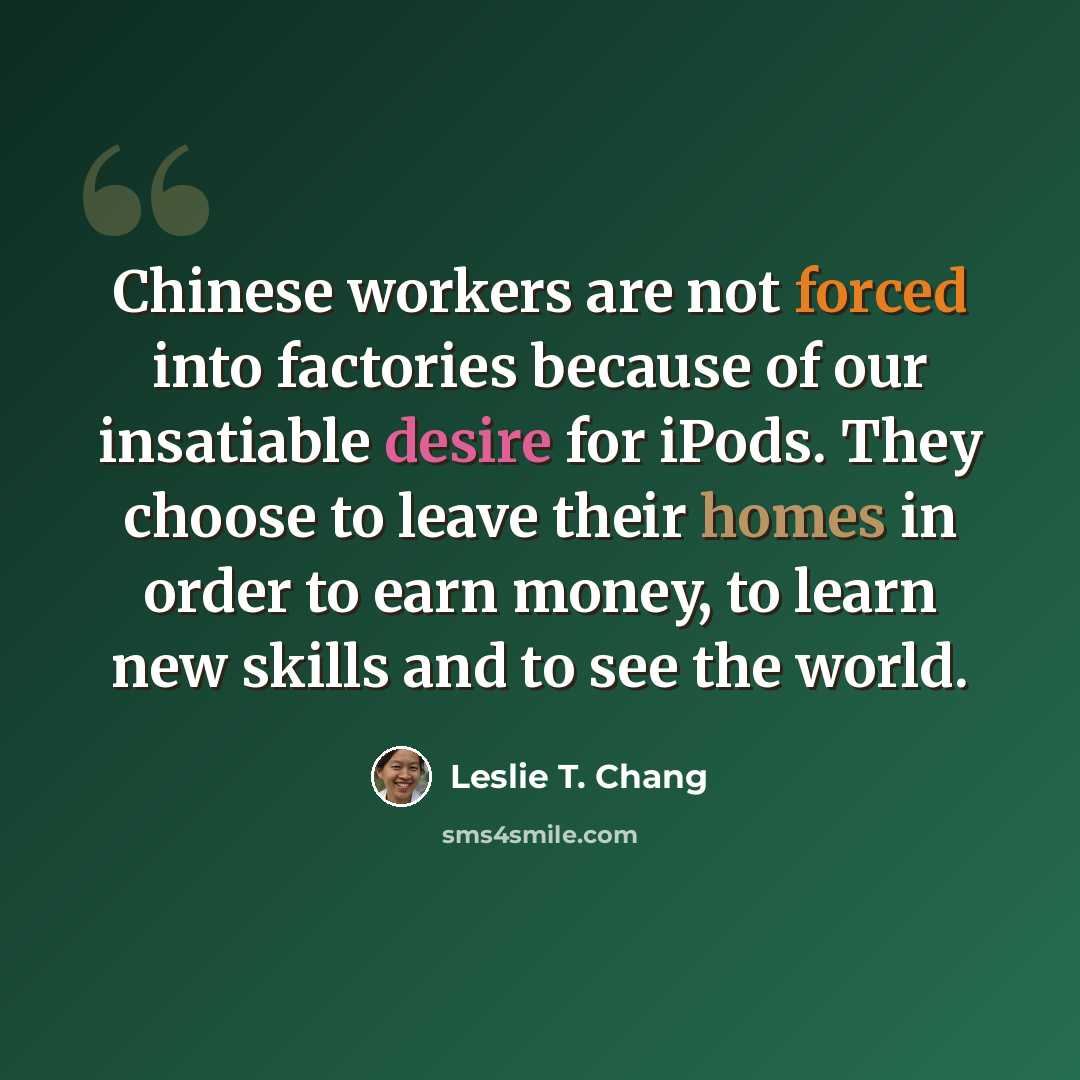 “Chinese workers are not forced into factories because of our insatiable desire for iPods. They choose to leave their homes in order to earn money, to learn new skills and to see the world.” quote by Leslie T. Chang