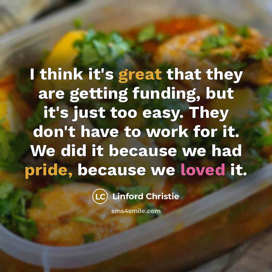 “I think it's great that they are getting funding, but it's just too easy. They don't have to work for it. We did it because we had pride, because we loved it.” quote by Linford Christie