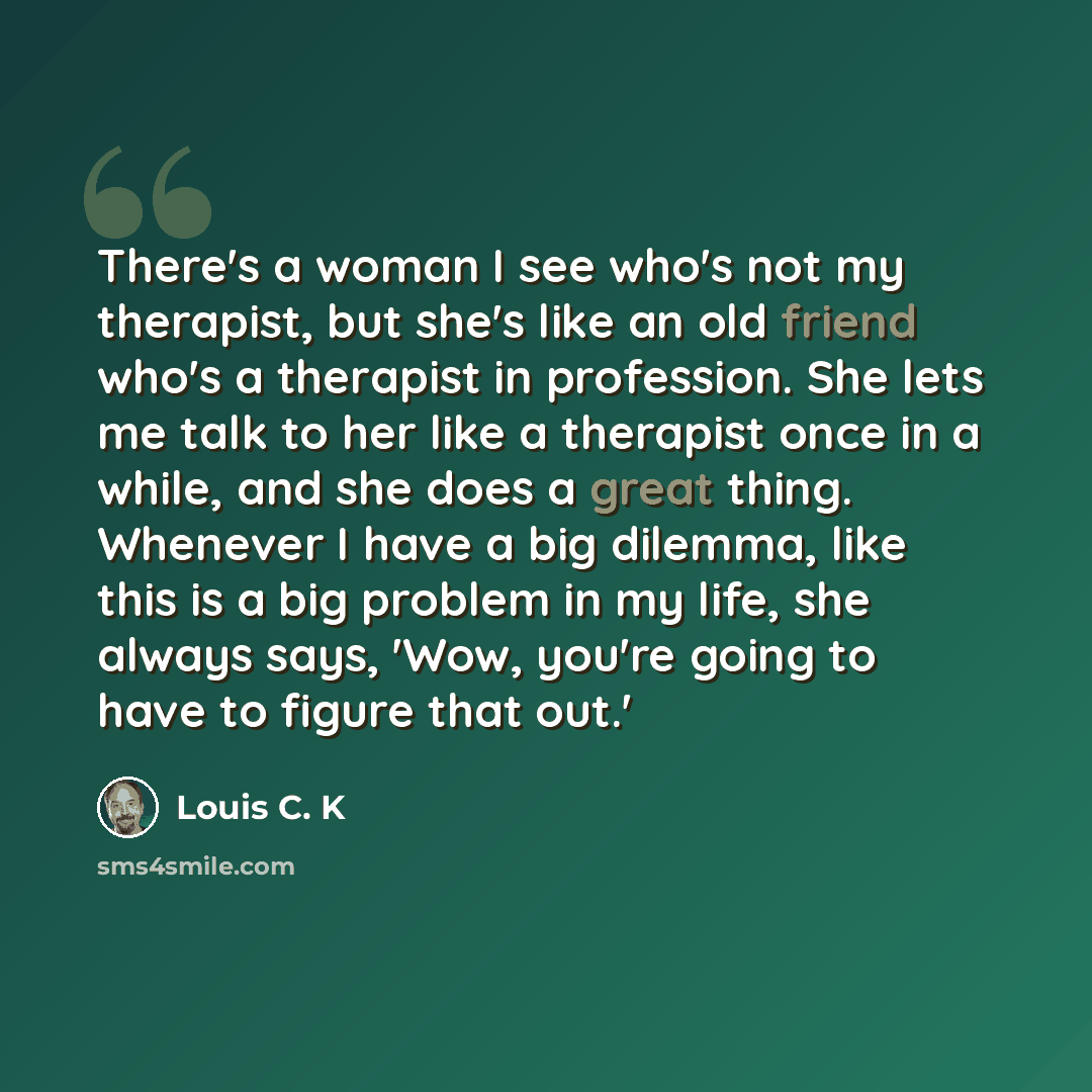 “There's a woman I see who's not my therapist, but she's like an old friend who's a therapist in profession. She lets me talk to her like a therapist once in a while, and she does a great thing. Whenever I have a big dilemma, like this is a big problem in my life, she always says, 'Wow, you're…” quote by Louis C. K