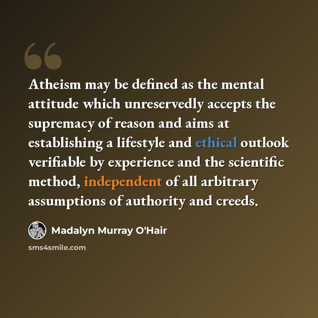 “Atheism may be defined as the mental attitude which unreservedly accepts the supremacy of reason and aims at establishing a lifestyle and ethical outlook verifiable by experience and the scientific method, independent of all arbitrary assumptions of authority and creeds.” quote by Madalyn Murray O'Hair