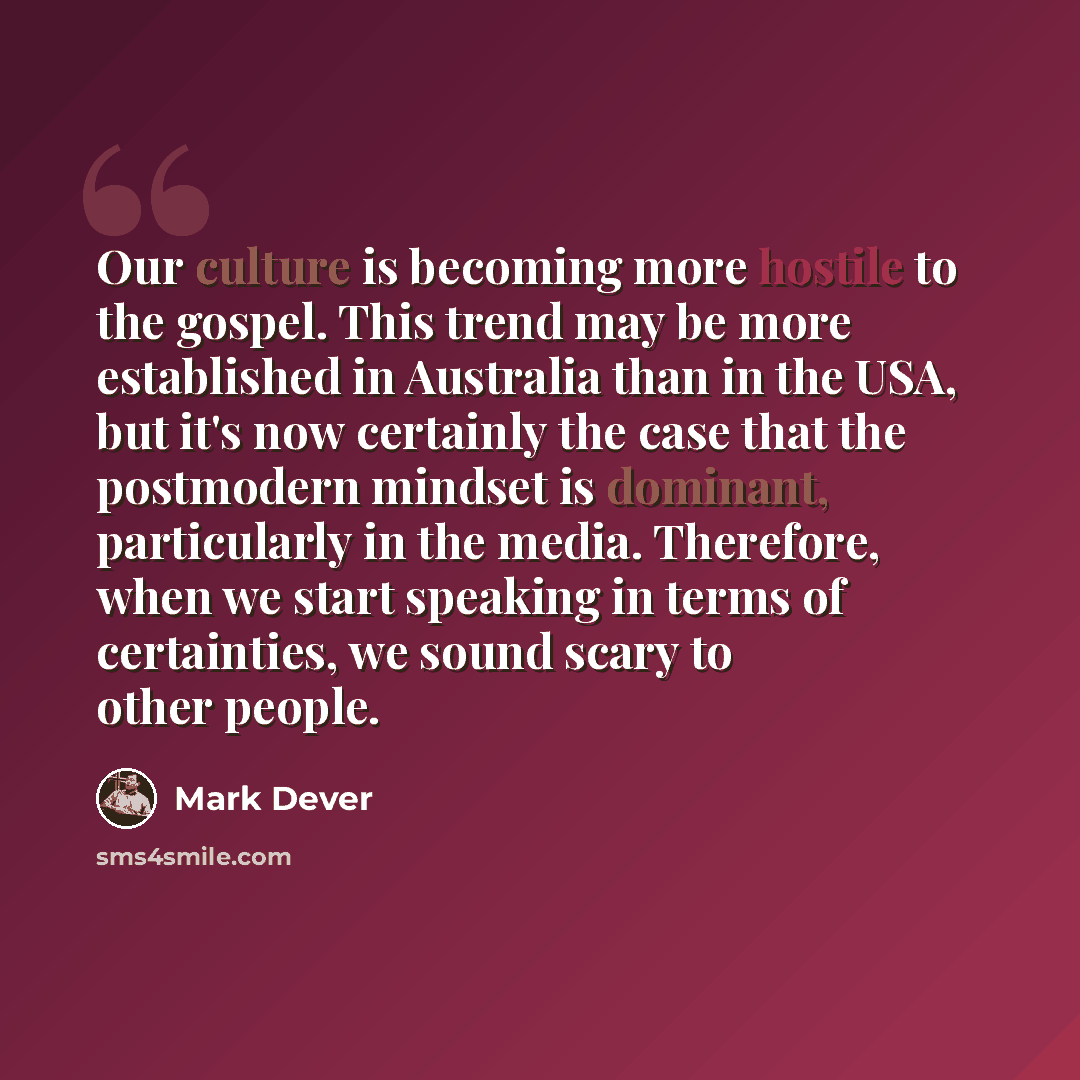 “Our culture is becoming more hostile to the gospel. This trend may be more established in Australia than in the USA, but it's now certainly the case that the postmodern mindset is dominant, particularly in the media. Therefore, when we start speaking in terms of certainties, we sound scary to…” quote by Mark Dever