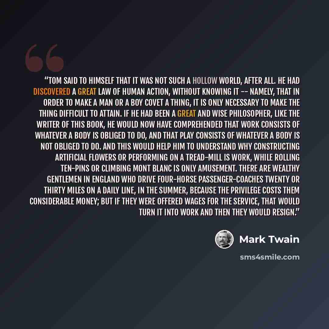 “Tom said to himself that it was not such a hollow world, after all. He had discovered a great law of human action, without knowing it -- namely, that in order to make a man or a boy covet a thing, it is only necessary to make the thing difficult to attain. If he had been a great and wise…” quote by Mark Twain