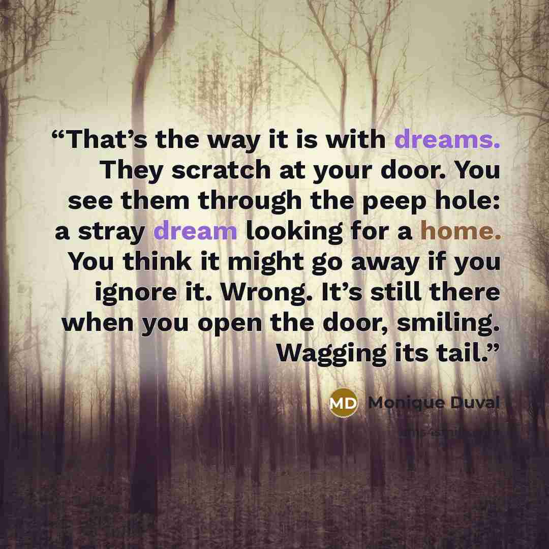 “That’s the way it is with dreams. They scratch at your door. You see them through the peep hole: a stray dream looking for a home. You think it might go away if you ignore it. Wrong. It’s still there when you open the door, smiling. Wagging its tail.” quote by Monique Duval