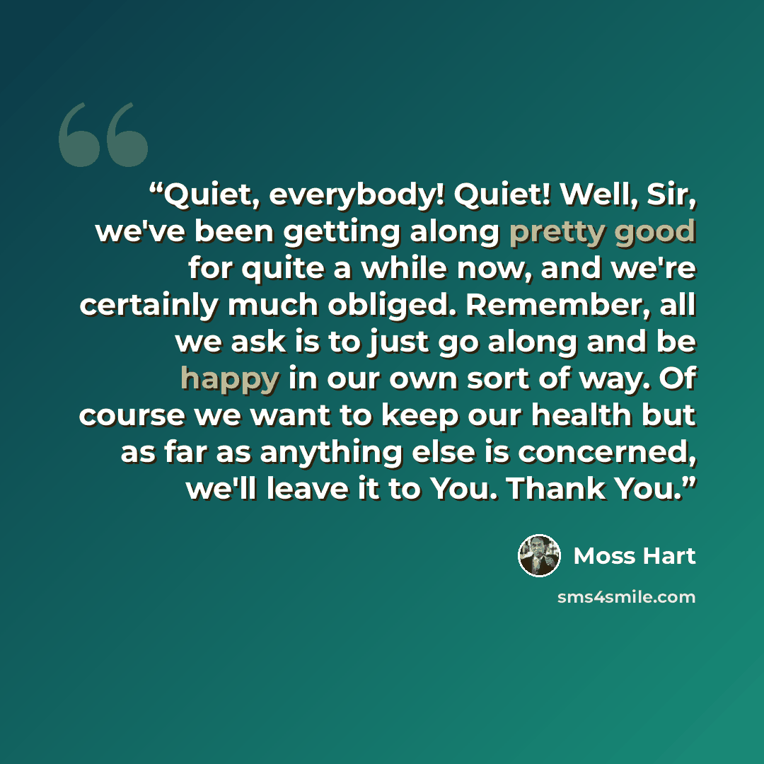 “Quiet, everybody! Quiet! Well, Sir, we've been getting along pretty good for quite a while now, and we're certainly much obliged. Remember, all we ask is to just go along and be happy in our own sort of way. Of course we want to keep our health but as far as anything else is concerned, we'll leave…” quote by Moss Hart
