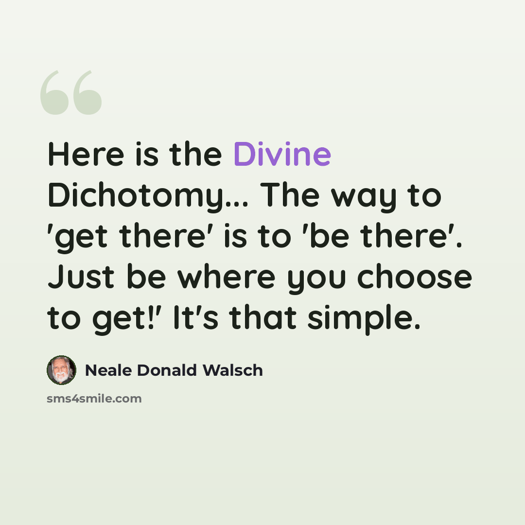 “Here is the Divine Dichotomy... The way to 'get there' is to 'be there'. Just be where you choose to get!' It's that simple.” quote by Neale Donald Walsch