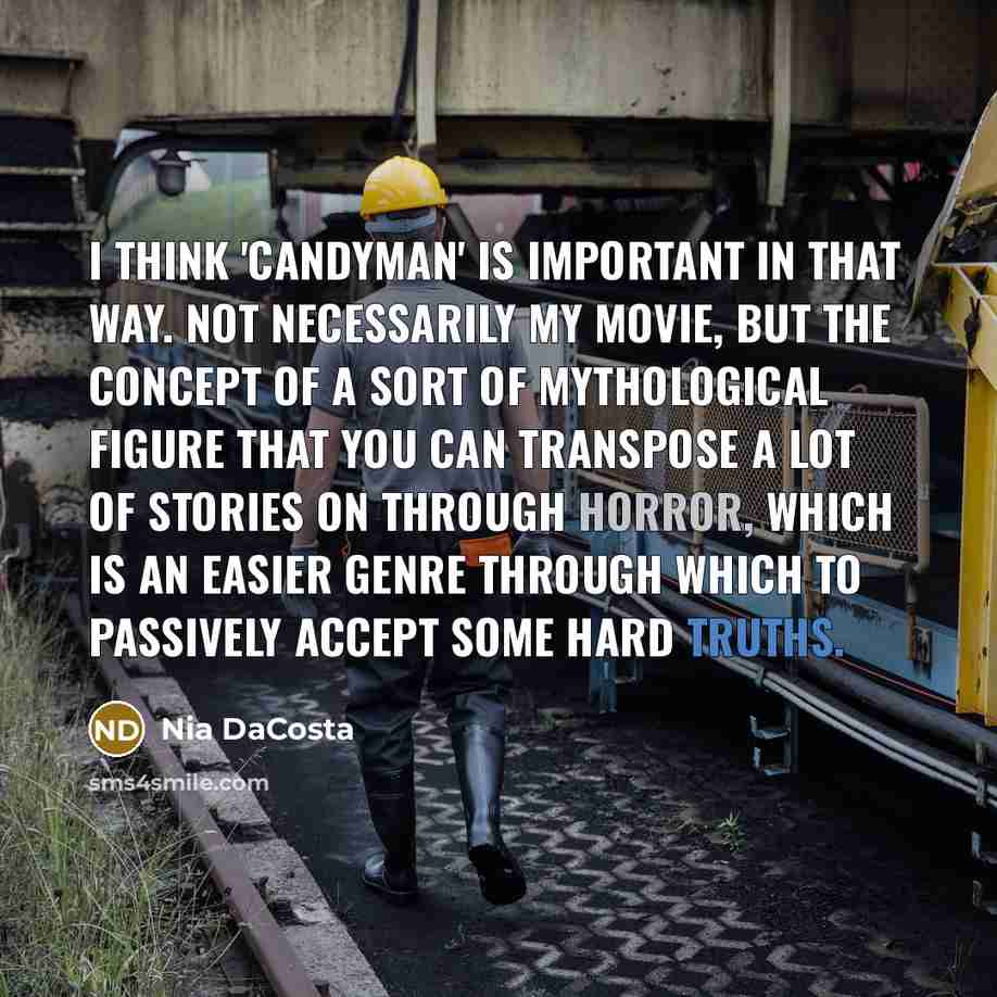 “I think 'Candyman' is important in that way. Not necessarily my movie, but the concept of a sort of mythological figure that you can transpose a lot of stories on through horror, which is an easier genre through which to passively accept some hard truths.” quote by Nia DaCosta