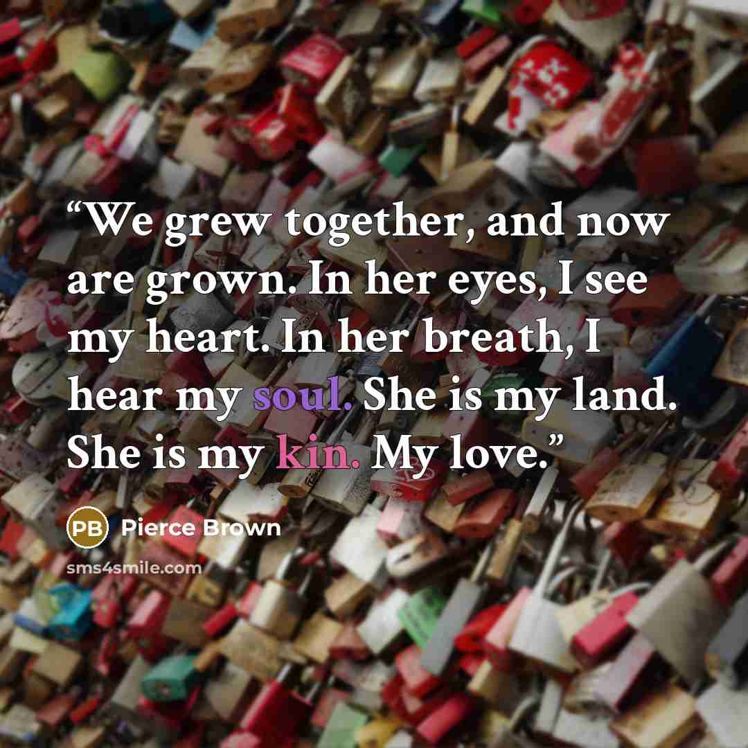 “We grew together, and now are grown. In her eyes, I see my heart. In her breath, I hear my soul. She is my land. She is my kin. My love.” quote by Pierce Brown