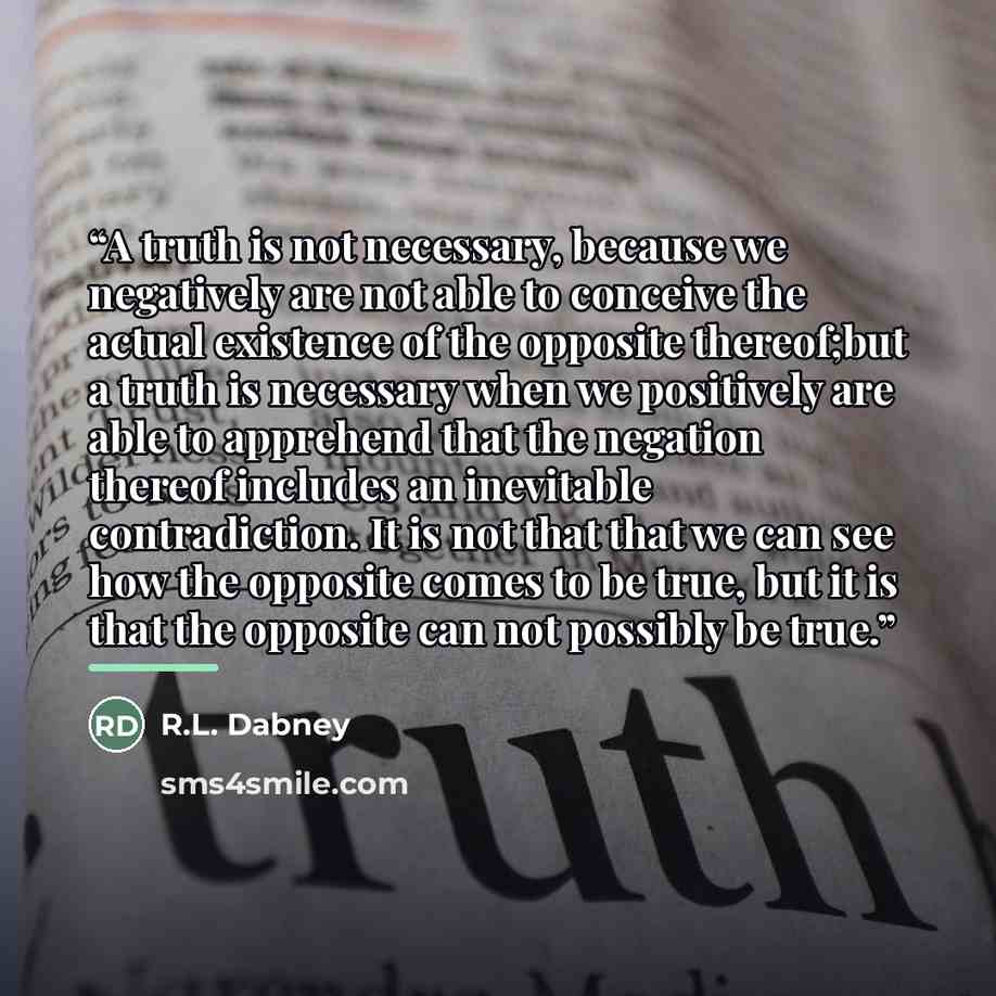 “A truth is not necessary, because we negatively are not able to conceive the actual existence of the opposite thereof;but a truth is necessary when we positively are able to apprehend that the negation thereof includes an inevitable contradiction. It is not that that we can see how the opposite…” quote by R.L. Dabney