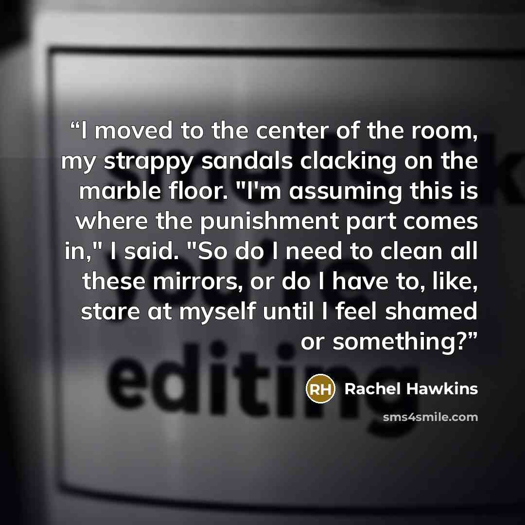 “I moved to the center of the room, my strappy sandals clacking on the marble floor. "I'm assuming this is where the punishment part comes in," I said. "So do I need to clean all these mirrors, or do I have to, like, stare at myself until I feel shamed or something?” quote by Rachel Hawkins