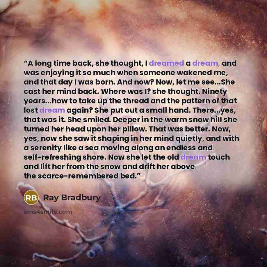 “A long time back, she thought, I dreamed a dream, and was enjoying it so much when someone wakened me, and that day I was born. And now? Now, let me see...She cast her mind back. Where was I? she thought. Ninety years...how to take up the thread and the pattern of that lost dream again? She put…” quote by Ray Bradbury