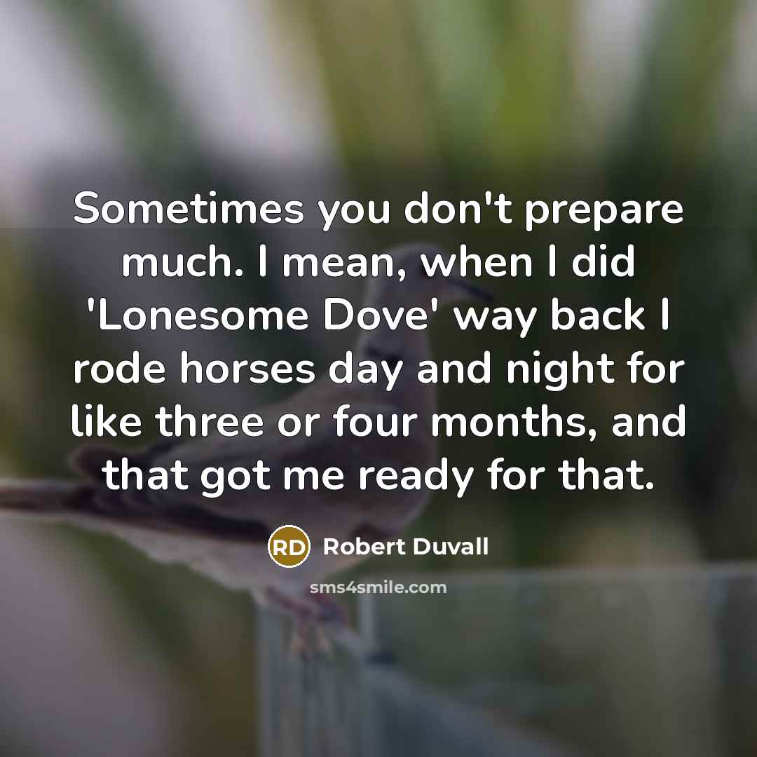 “Sometimes you don't prepare much. I mean, when I did 'Lonesome Dove' way back I rode horses day and night for like three or four months, and that got me ready for that.” quote by Robert Duvall