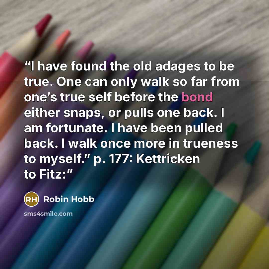 “I have found the old adages to be true. One can only walk so far from one’s true self before the bond either snaps, or pulls one back. I am fortunate. I have been pulled back. I walk once more in trueness to myself.” p. 177: Kettricken to Fitz:” quote by Robin Hobb