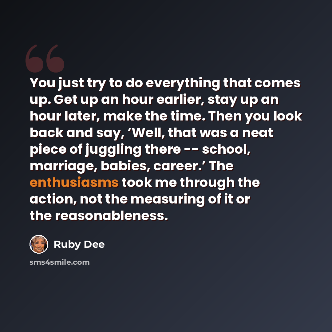 “You just try to do everything that comes up. Get up an hour earlier, stay up an hour later, make the time. Then you look back and say, ‘Well, that was a neat piece of juggling there -- school, marriage, babies, career.’ The enthusiasms took me through the action, not the measuring of it or the…” quote by Ruby Dee