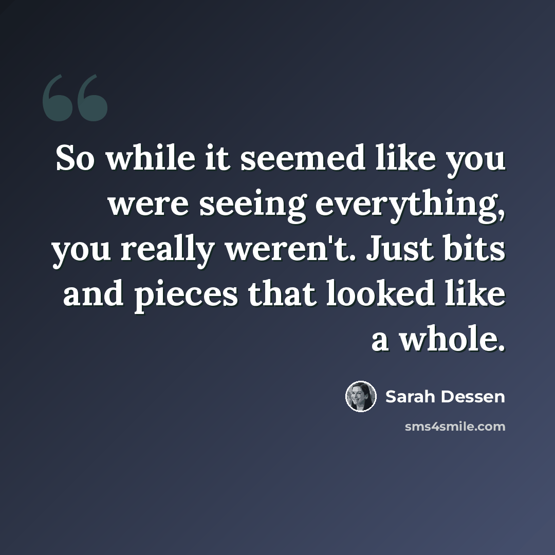 “So while it seemed like you were seeing everything, you really weren't. Just bits and pieces that looked like a whole.” quote by Sarah Dessen