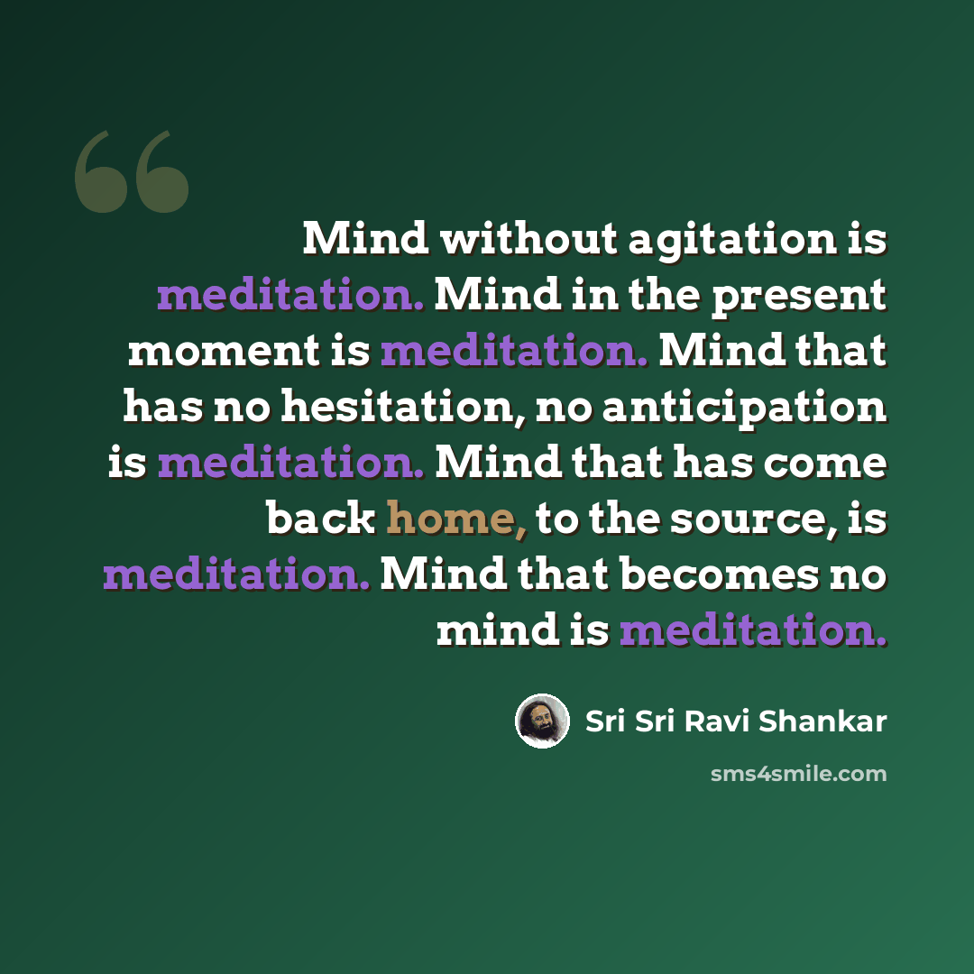 “Mind without agitation is meditation. Mind in the present moment is meditation. Mind that has no hesitation, no anticipation is meditation. Mind that has come back home, to the source, is meditation. Mind that becomes no mind is meditation.” quote by Sri Sri Ravi Shankar