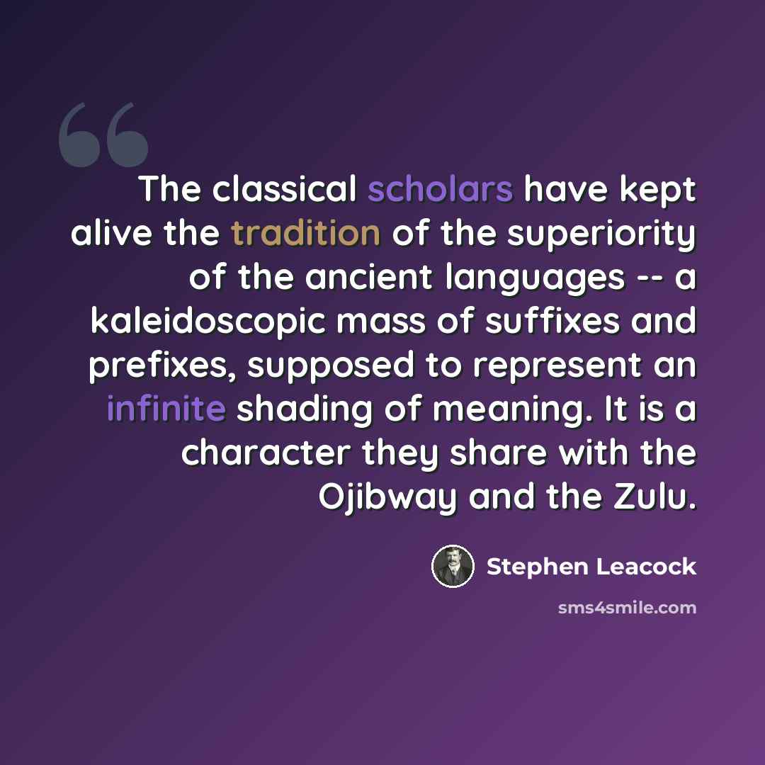 “The classical scholars have kept alive the tradition of the superiority of the ancient languages -- a kaleidoscopic mass of suffixes and prefixes, supposed to represent an infinite shading of meaning. It is a character they share with the Ojibway and the Zulu.” quote by Stephen Leacock