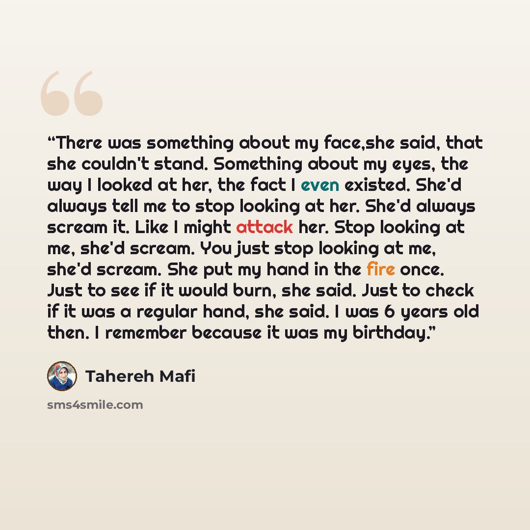 “There was something about my face,she said, that she couldn't stand. Something about my eyes, the way I looked at her, the fact I even existed. She'd always tell me to stop looking at her. She'd always scream it. Like I might attack her. Stop looking at me, she'd scream. You just stop looking at…” quote by Tahereh Mafi