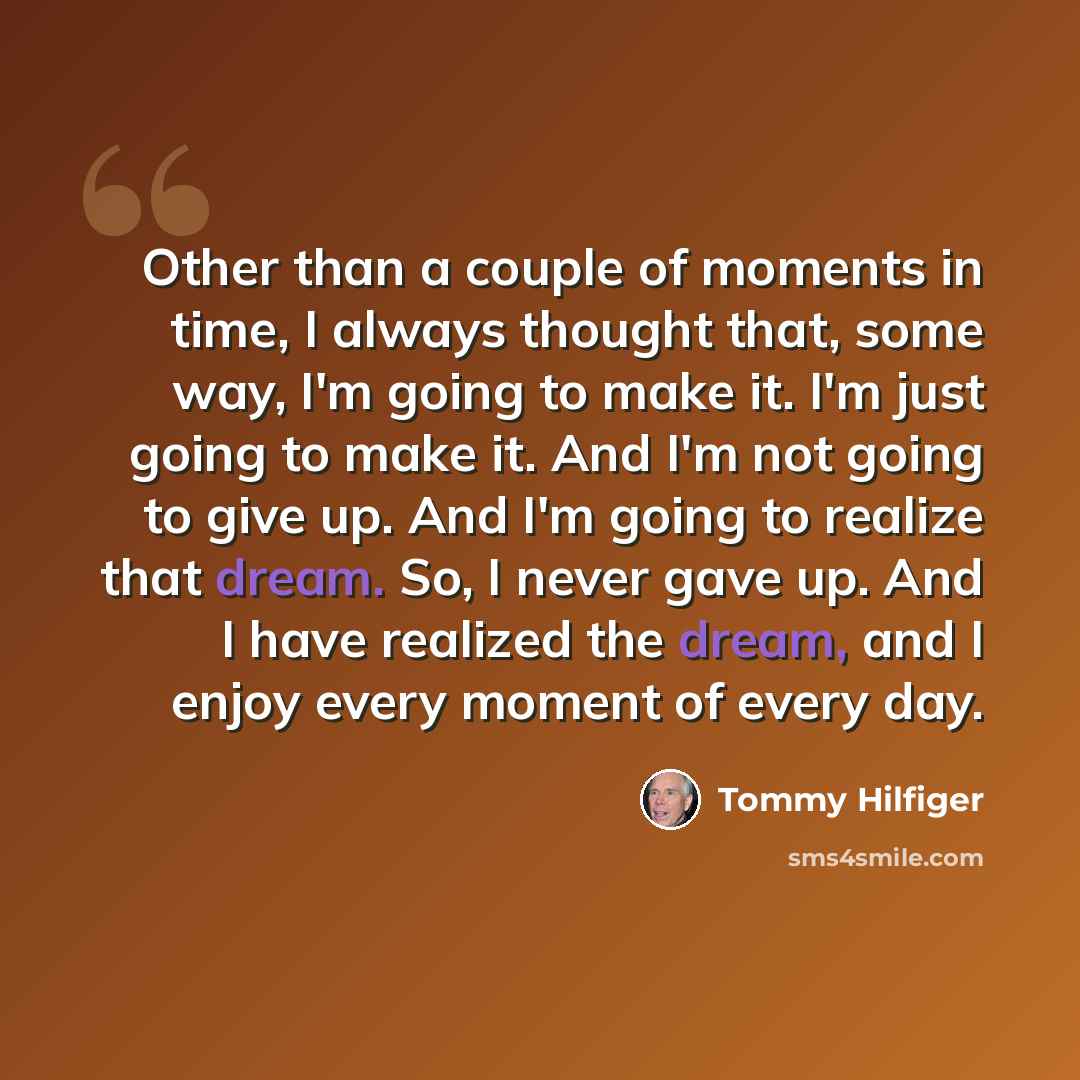 “Other than a couple of moments in time, I always thought that, some way, I'm going to make it. I'm just going to make it. And I'm not going to give up. And I'm going to realize that dream. So, I never gave up. And I have realized the dream, and I enjoy every moment of every day.” quote by Tommy Hilfiger