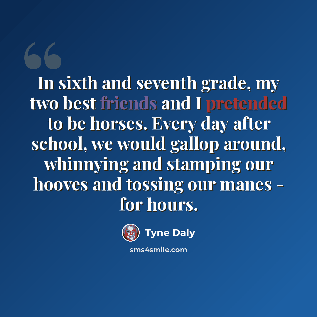 “In sixth and seventh grade, my two best friends and I pretended to be horses. Every day after school, we would gallop around, whinnying and stamping our hooves and tossing our manes - for hours.” quote by Tyne Daly