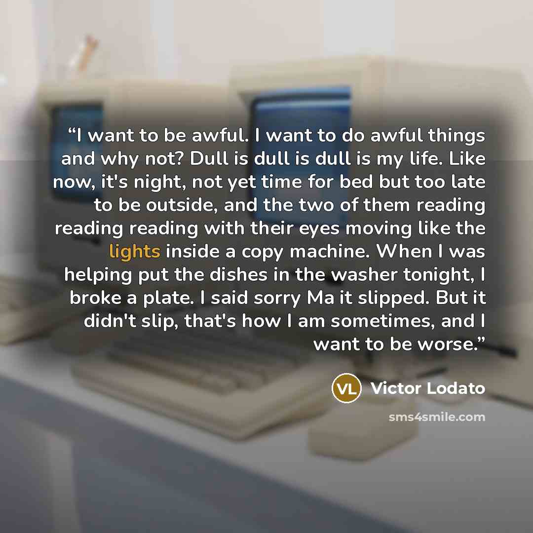 “I want to be awful. I want to do awful things and why not? Dull is dull is dull is my life. Like now, it's night, not yet time for bed but too late to be outside, and the two of them reading reading reading with their eyes moving like the lights inside a copy machine. When I was helping put the…” quote by Victor Lodato