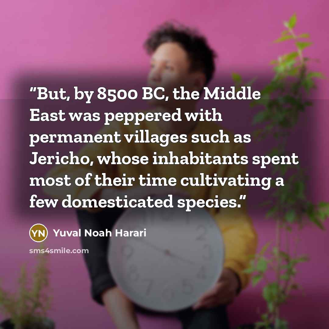 “But, by 8500 BC, the Middle East was peppered with permanent villages such as Jericho, whose inhabitants spent most of their time cultivating a few domesticated species.” quote by Yuval Noah Harari