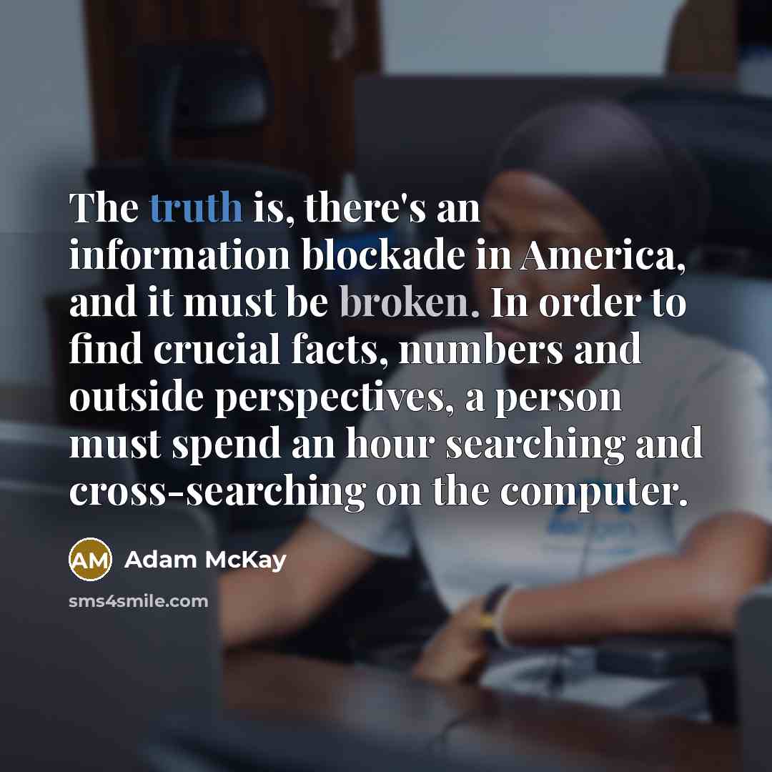 “The truth is, there's an information blockade in America, and it must be broken. In order to find crucial facts, numbers and outside perspectives, a person must spend an hour searching and cross-searching on the computer.” quote by Adam McKay