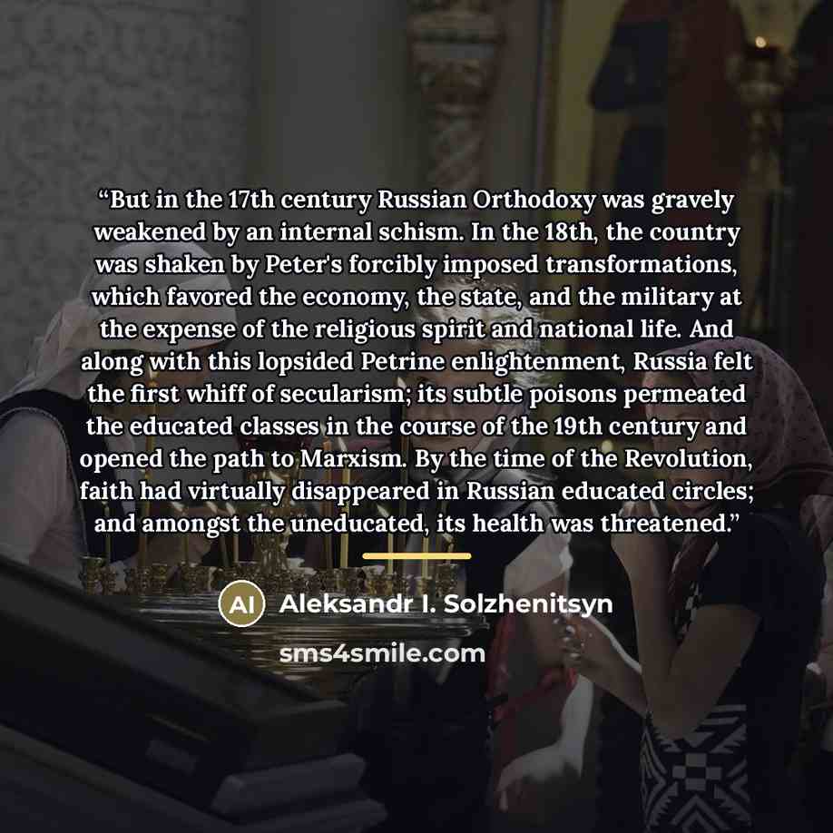 “But in the 17th century Russian Orthodoxy was gravely weakened by an internal schism. In the 18th, the country was shaken by Peter's forcibly imposed transformations, which favored the economy, the state, and the military at the expense of the religious spirit and national life. And along with…” quote by Aleksandr I. Solzhenitsyn