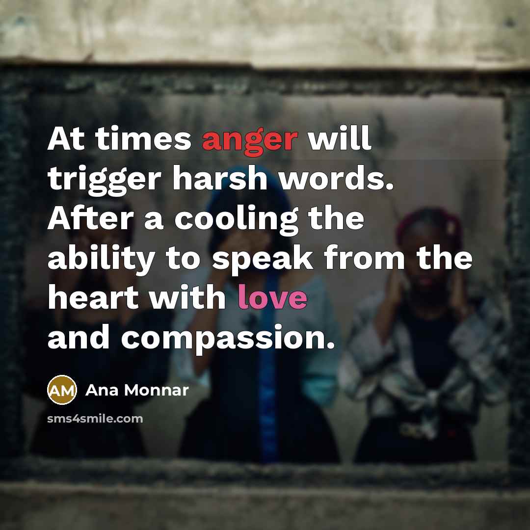 “At times anger will trigger harsh words. After a cooling the ability to speak from the heart with love and compassion.” quote by Ana Monnar