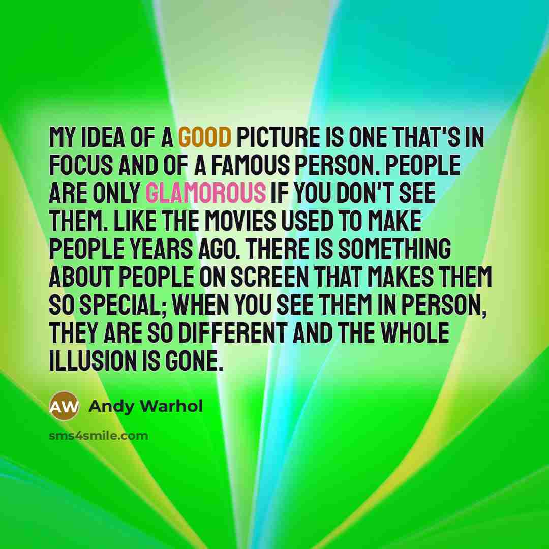 “My idea of a good picture is one that's in focus and of a famous person. People are only glamorous if you don't see them. Like the movies used to make people years ago. There is something about people on screen that makes them so special; when you see them in person, they are so different and the…” quote by Andy Warhol