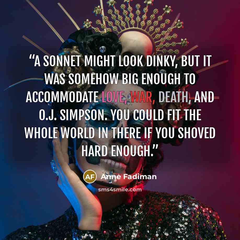 “A sonnet might look dinky, but it was somehow big enough to accommodate love, war, death, and O.J. Simpson. You could fit the whole world in there if you shoved hard enough.” quote by Anne Fadiman