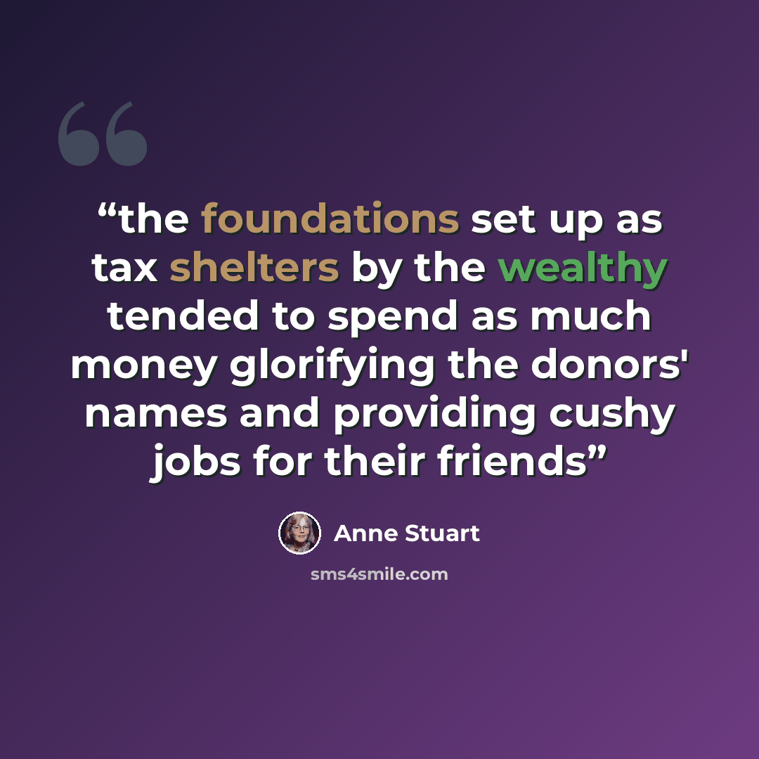 “the foundations set up as tax shelters by the wealthy tended to spend as much money glorifying the donors' names and providing cushy jobs for their friends” quote by Anne Stuart