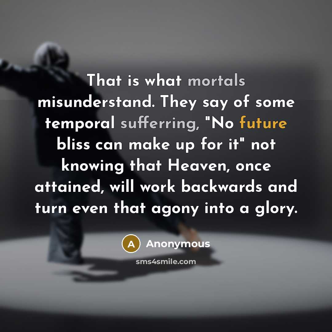 “That is what mortals misunderstand. They say of some temporal sufferring, "No future bliss can make up for it" not knowing that Heaven, once attained, will work backwards and turn even that agony into a glory.” quote by Anonymous